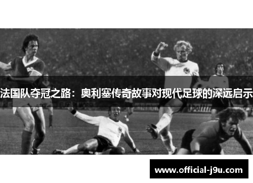 法国队夺冠之路：奥利塞传奇故事对现代足球的深远启示