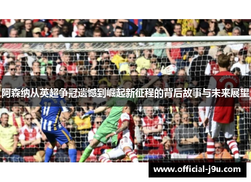 阿森纳从英超争冠遗憾到崛起新征程的背后故事与未来展望