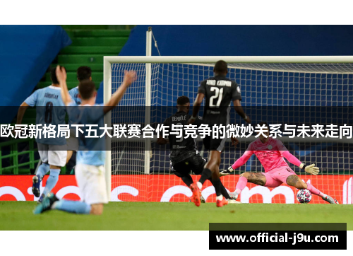 欧冠新格局下五大联赛合作与竞争的微妙关系与未来走向