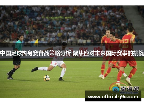 中国足球热身赛备战策略分析 聚焦应对未来国际赛事的挑战