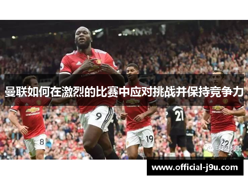 曼联如何在激烈的比赛中应对挑战并保持竞争力